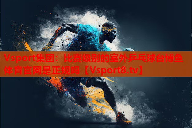 Vsport集團(tuán)：比賽級(jí)別的室外乒乓球臺(tái)博魚(yú)體育官網(wǎng)是正規(guī)嗎